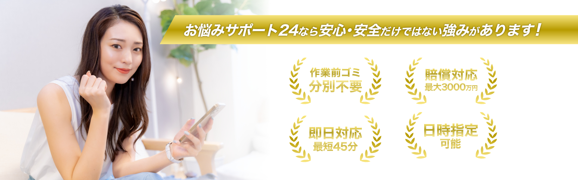 お悩みサポート24なら安心・安全だけではない強みがあります！ 1.作業前ゴミ分別不要 2.賠償対応最大3000万円 3.即日対応最短45分 4.日時指定可能