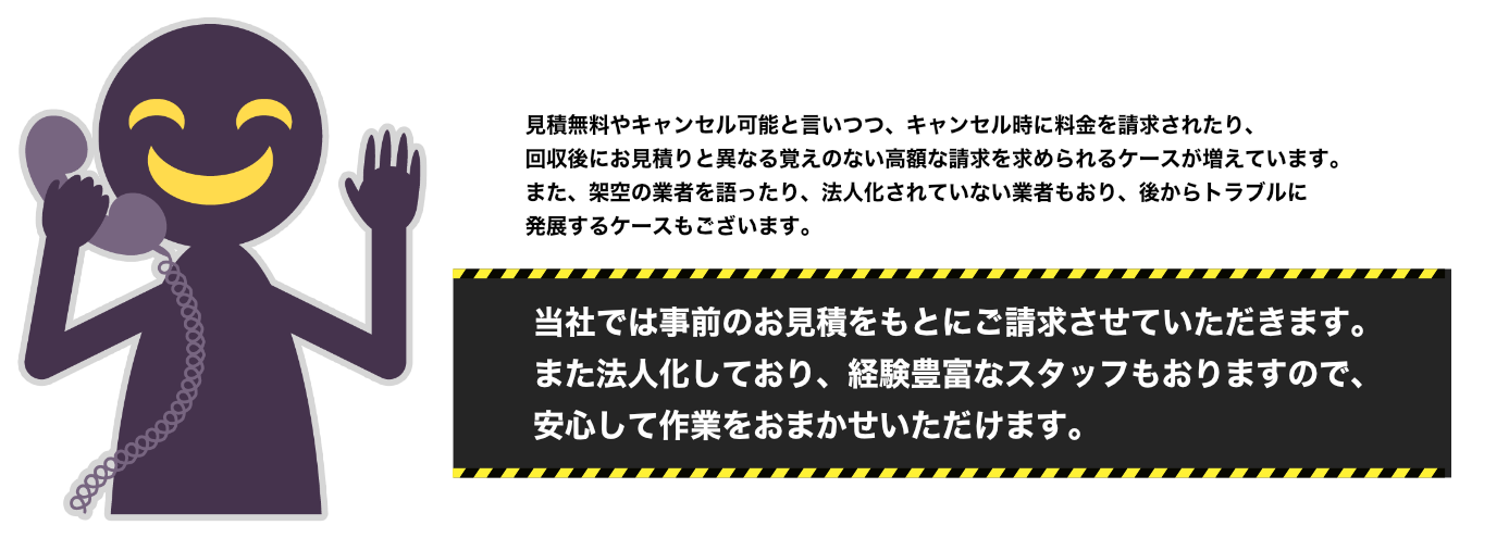 見積無料やキャンセル可能と言いつつ、キャンセル時に料金を請求されたり、回収後にお見積りと異なる覚えのない高額な請求を求められるケースが増えています。また、架空の業者を語ったり、法人化されていない業者もおり、後からトラブルに発展するケースもございます。 当社では事前のお見積をもとにご請求させていただきます。また法人化しており、経験豊富なスタッフもおりますので、安心して作業をおまかせいただけます。