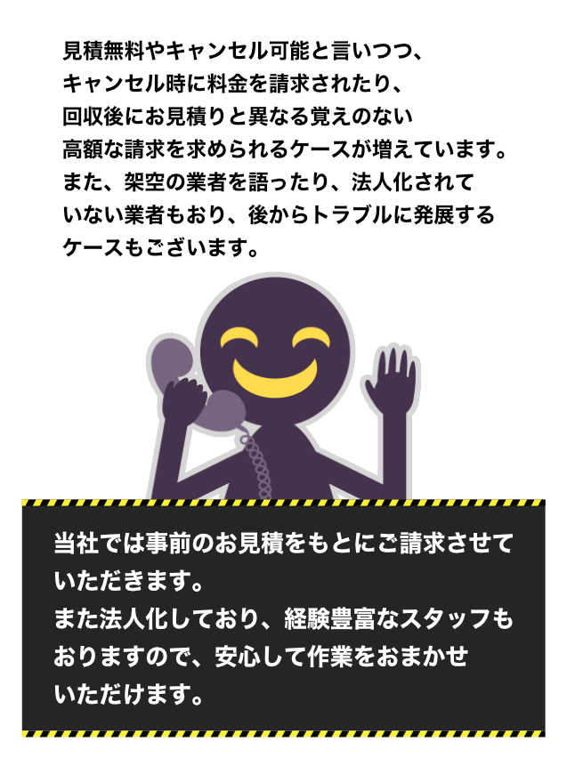 見積無料やキャンセル可能と言いつつ、キャンセル時に料金を請求されたり、回収後にお見積りと異なる覚えのない高額な請求を求められるケースが増えています。また、架空の業者を語ったり、法人化されていない業者もおり、後からトラブルに発展するケースもございます。 当社では事前のお見積をもとにご請求させていただきます。また法人化しており、経験豊富なスタッフもおりますので、安心して作業をおまかせいただけます。