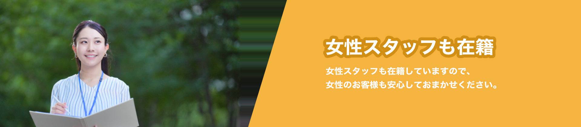 女性スタッフも在籍 女性スタッフも在籍していますので、女性のお客様も安心しておまかせください。