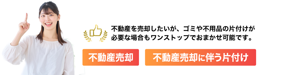 不動産を売却したいが、ゴミや不用品の片付けが必要な場合もワンストップでおまかせ可能です。 ・不動産売却 ・不動産売却に伴う片付け