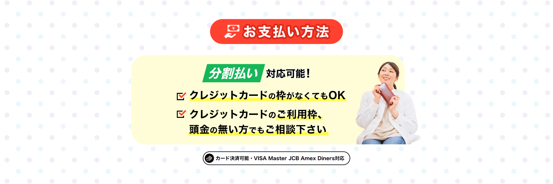 お支払い方法 分割払い対応可能！ ・クレジットカードの枠がなくてもOK ・クレジットカードのご利用枠、頭金の無い方でもご相談ください ・カード決済可能 VISA Master JCB Amex Diners対応